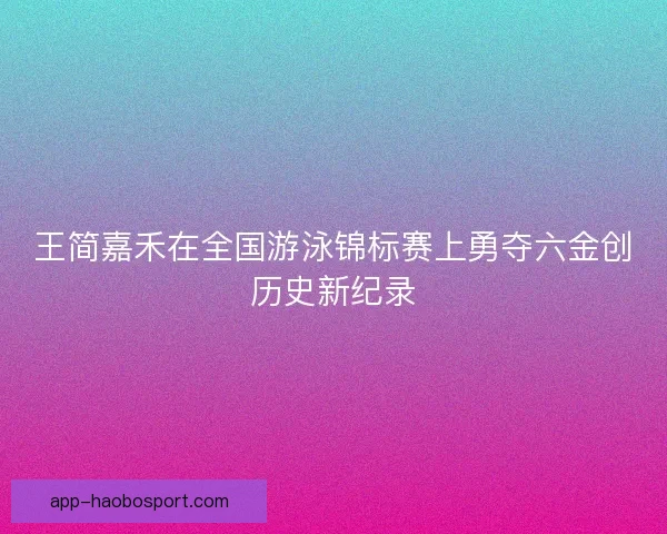 王简嘉禾在全国游泳锦标赛上勇夺六金创历史新纪录