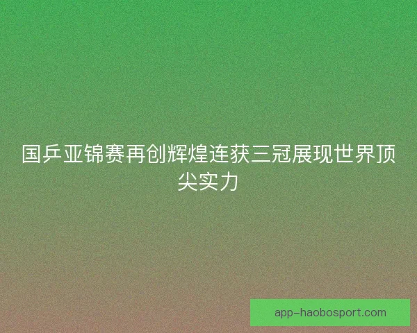 国乒亚锦赛再创辉煌连获三冠展现世界顶尖实力