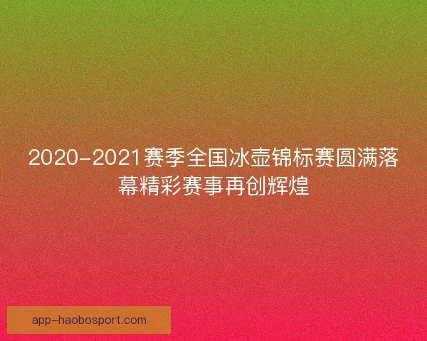2020-2021赛季全国冰壶锦标赛圆满落幕精彩赛事再创辉煌