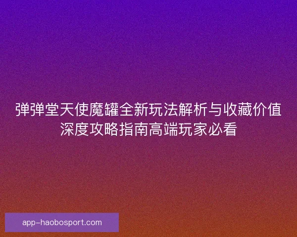 弹弹堂天使魔罐全新玩法解析与收藏价值深度攻略指南高端玩家必看
