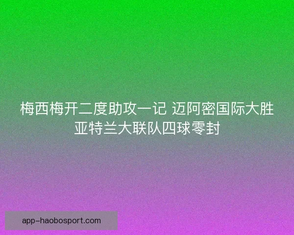 梅西梅开二度助攻一记 迈阿密国际大胜亚特兰大联队四球零封