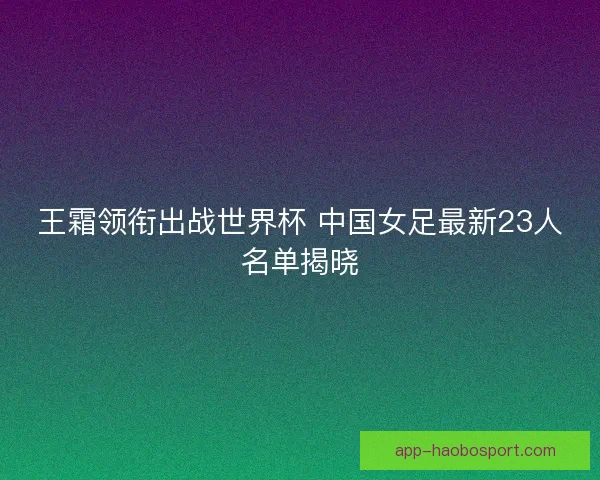 王霜领衔出战世界杯 中国女足最新23人名单揭晓 王霜领衔出战世界杯 中国女足最新23人名单揭晓