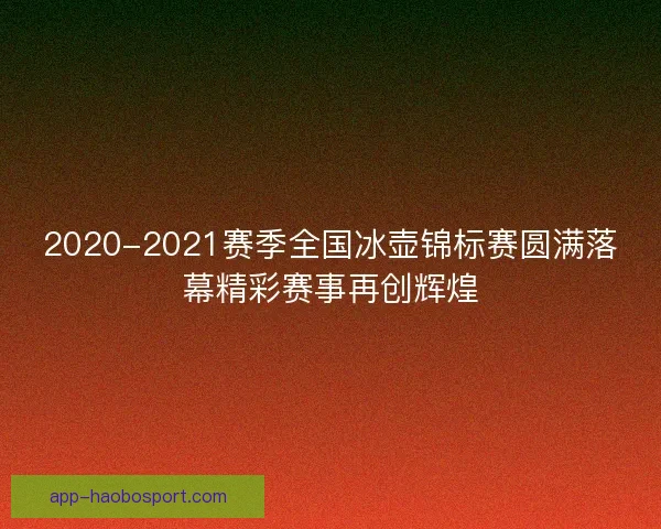 2020-2021赛季全国冰壶锦标赛圆满落幕精彩赛事再创辉煌
