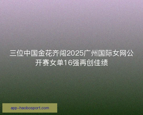 三位中国金花齐闯2025广州国际女网公开赛女单16强再创佳绩