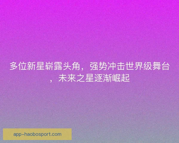 多位新星崭露头角，强势冲击世界级舞台，未来之星逐渐崛起
