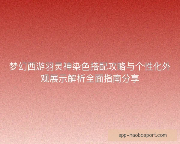 梦幻西游羽灵神染色搭配攻略与个性化外观展示解析全面指南分享