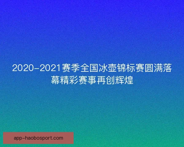2020-2021赛季全国冰壶锦标赛圆满落幕精彩赛事再创辉煌