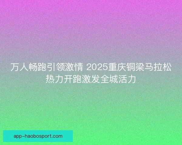 万人畅跑引领激情 2025重庆铜梁马拉松热力开跑激发全城活力