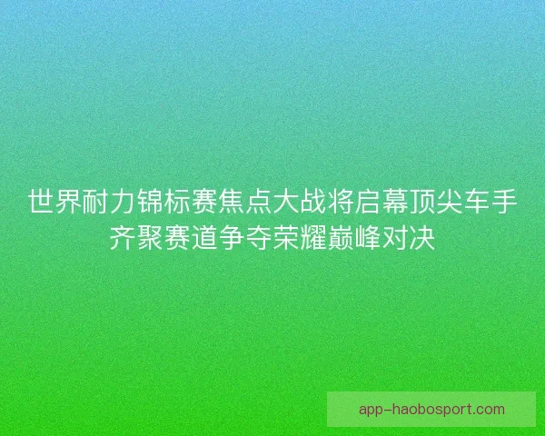 世界耐力锦标赛焦点大战将启幕顶尖车手齐聚赛道争夺荣耀巅峰对决 世界耐力锦标赛焦点大战将启幕顶尖车手齐聚赛道争夺荣耀巅峰对决