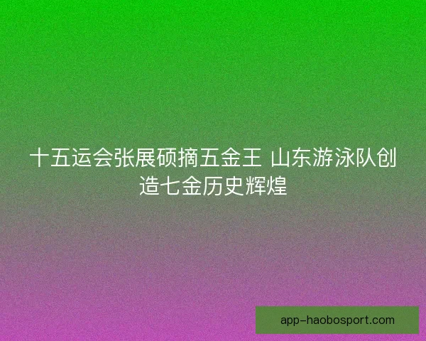 十五运会张展硕摘五金王 山东游泳队创造七金历史辉煌 十五运会张展硕摘五金王 山东游泳队创造七金历史辉煌