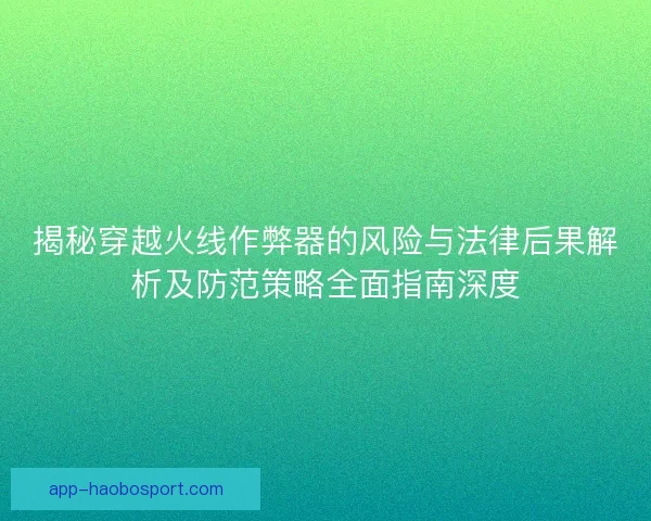 揭秘穿越火线作弊器的风险与法律后果解析及防范策略全面指南深度
